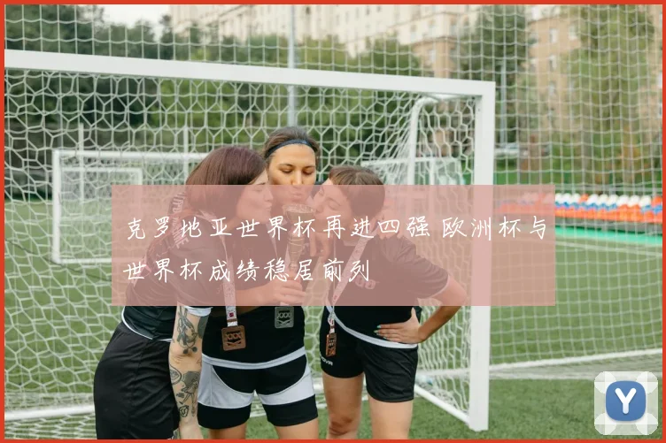 克罗地亚世界杯再进四强 欧洲杯与世界杯成绩稳居前列