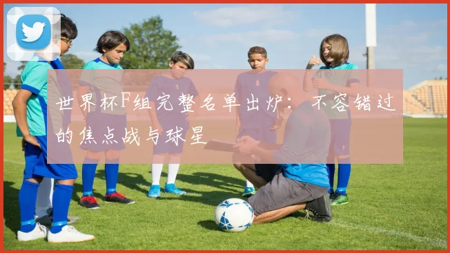 世界杯F组完整名单出炉：不容错过的焦点战与球星