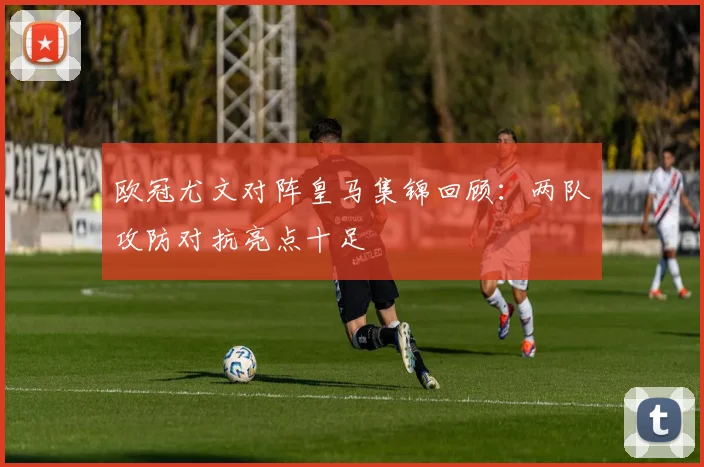 欧冠尤文对阵皇马集锦回顾：两队攻防对抗亮点十足