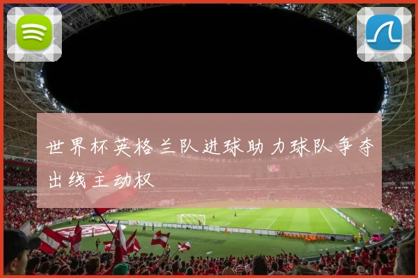世界杯英格兰队进球助力球队争夺出线主动权