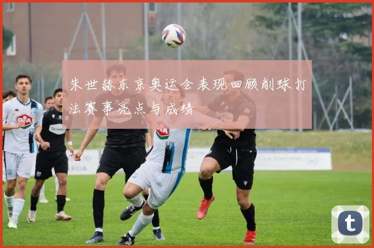 朱世赫东京奥运会表现回顾削球打法赛事亮点与成绩