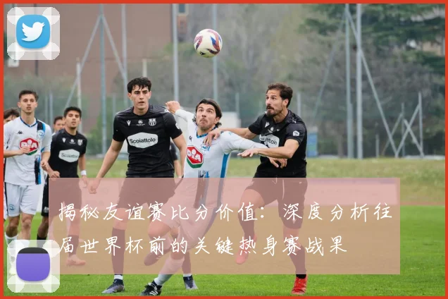 揭秘友谊赛比分价值：深度分析往届世界杯前的关键热身赛战果
