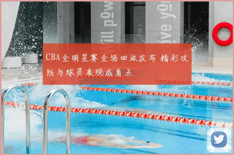 CBA全明星赛全场回放发布 精彩攻防与球员表现成看点