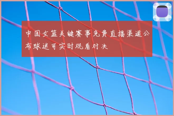 中国女篮关键赛事免费直播渠道公布球迷可实时观看对决