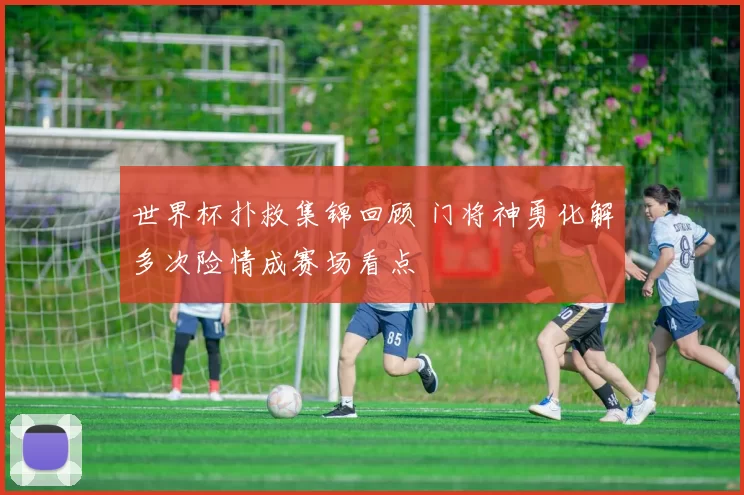 世界杯扑救集锦回顾 门将神勇化解多次险情成赛场看点