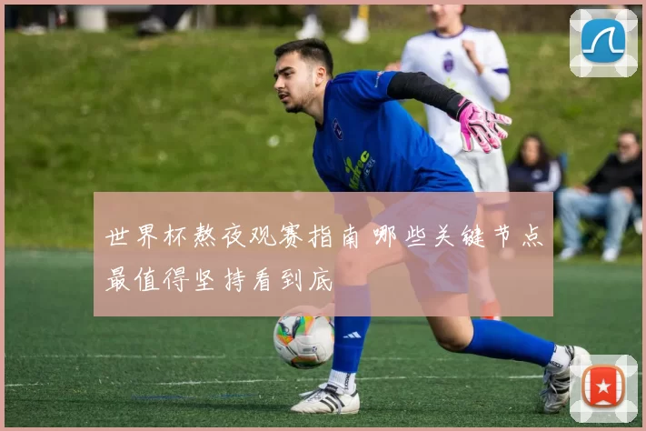 世界杯熬夜观赛指南 哪些关键节点最值得坚持看到底