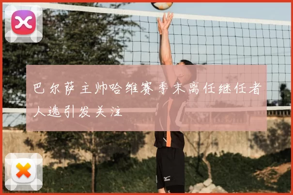 巴尔萨主帅哈维赛季末离任继任者人选引发关注