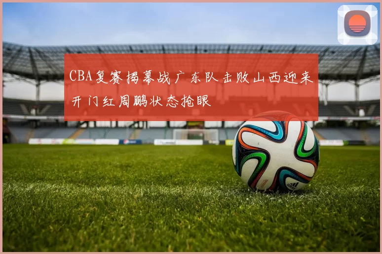 CBA复赛揭幕战广东队击败山西迎来开门红周鹏状态抢眼