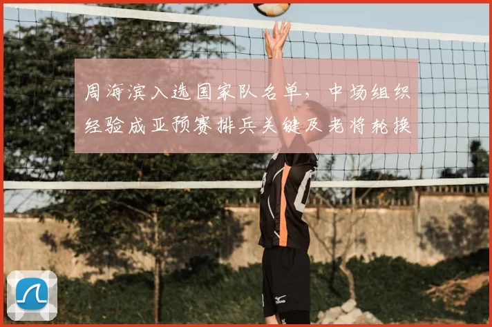 周海滨入选国家队名单，中场组织经验成亚预赛排兵关键及老将轮换看点