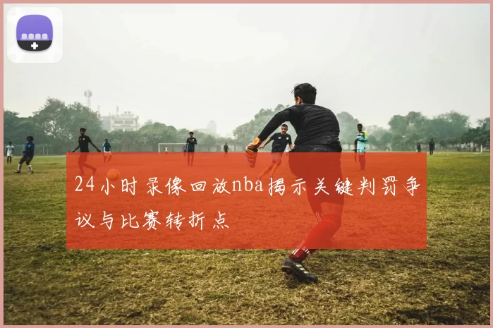 24小时录像回放nba揭示关键判罚争议与比赛转折点