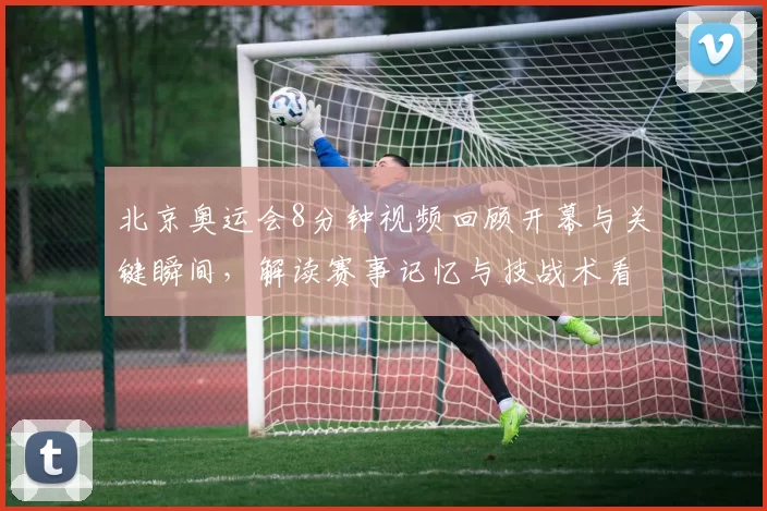 北京奥运会8分钟视频回顾开幕与关键瞬间，解读赛事记忆与技战术看点