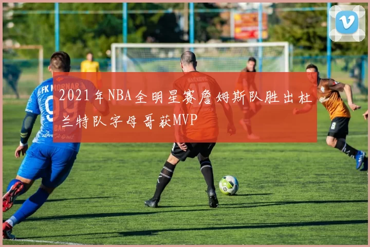 2021年NBA全明星赛詹姆斯队胜出杜兰特队字母哥获MVP