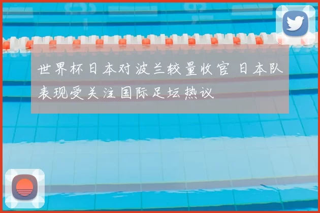世界杯日本对波兰较量收官 日本队表现受关注国际足坛热议