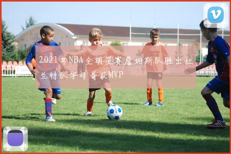 2021年NBA全明星赛詹姆斯队胜出杜兰特队字母哥获MVP