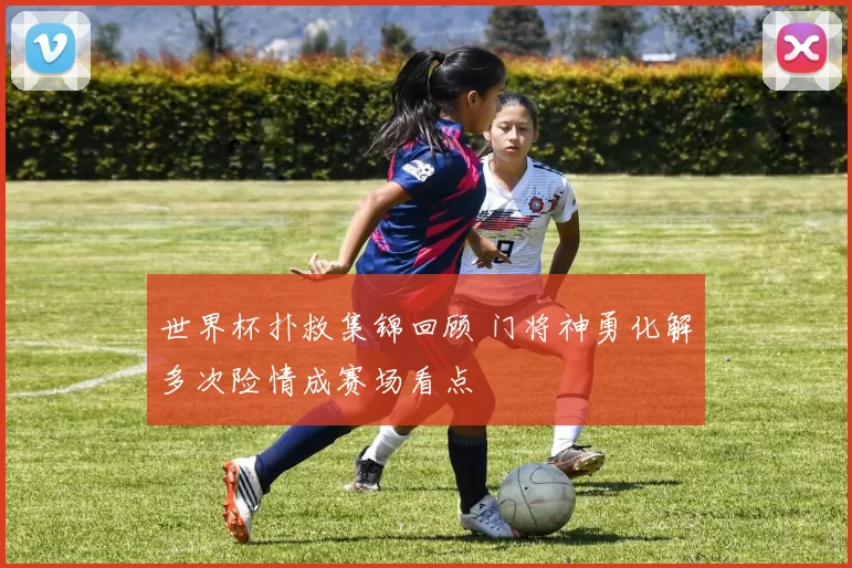 世界杯扑救集锦回顾 门将神勇化解多次险情成赛场看点