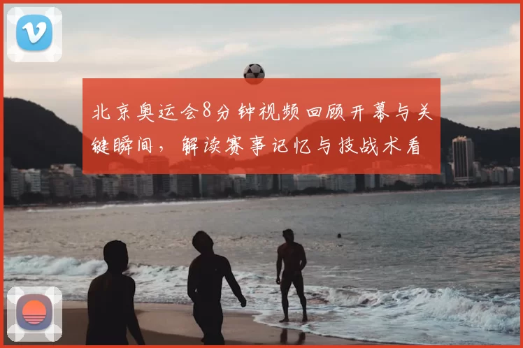 北京奥运会8分钟视频回顾开幕与关键瞬间，解读赛事记忆与技战术看点