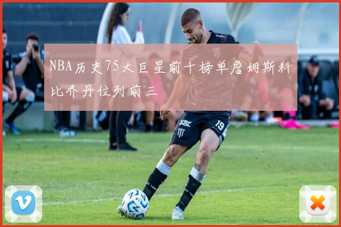 NBA历史75大巨星前十榜单詹姆斯科比乔丹位列前三
