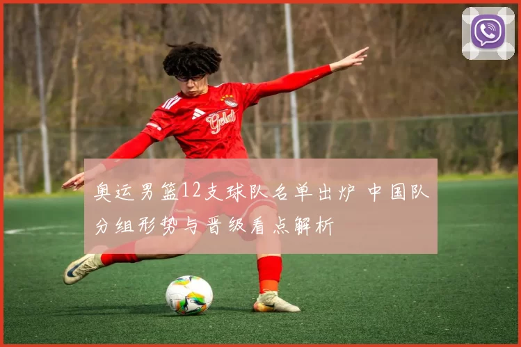 奥运男篮12支球队名单出炉 中国队分组形势与晋级看点解析