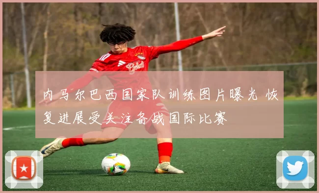 内马尔巴西国家队训练图片曝光 恢复进展受关注备战国际比赛