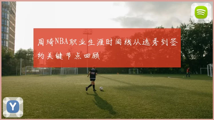 周琦NBA职业生涯时间线从选秀到签约关键节点回顾