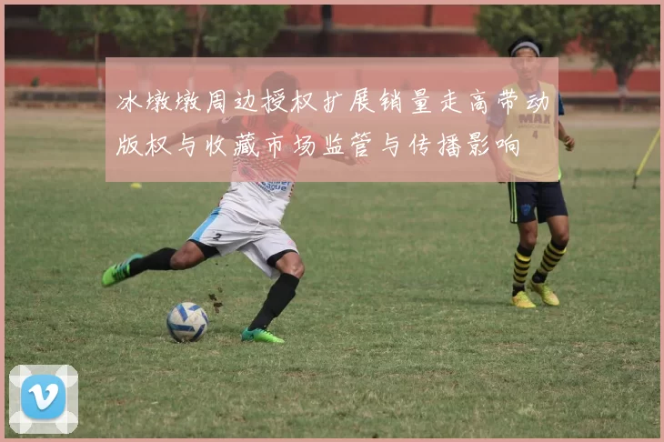 冰墩墩周边授权扩展销量走高带动版权与收藏市场监管与传播影响