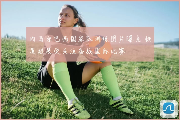 内马尔巴西国家队训练图片曝光 恢复进展受关注备战国际比赛