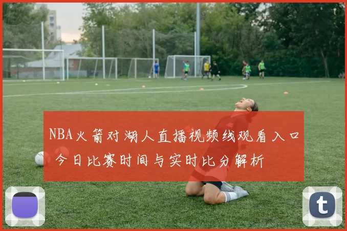NBA火箭对湖人直播视频线观看入口 今日比赛时间与实时比分解析
