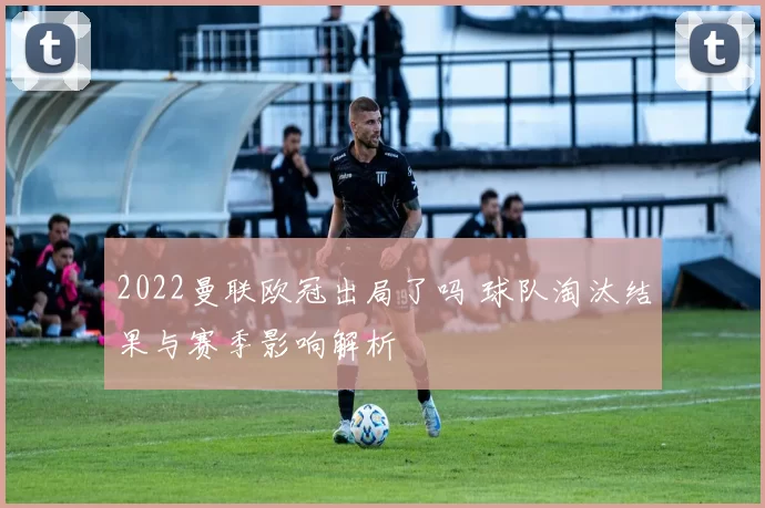 2022曼联欧冠出局了吗 球队淘汰结果与赛季影响解析