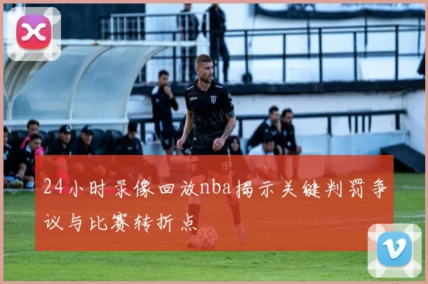 24小时录像回放nba揭示关键判罚争议与比赛转折点