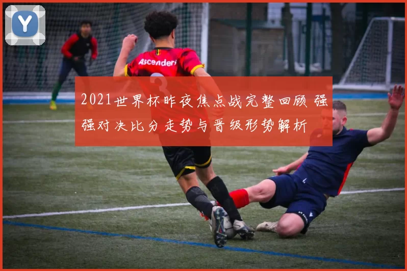 2021世界杯昨夜焦点战完整回顾 强强对决比分走势与晋级形势解析