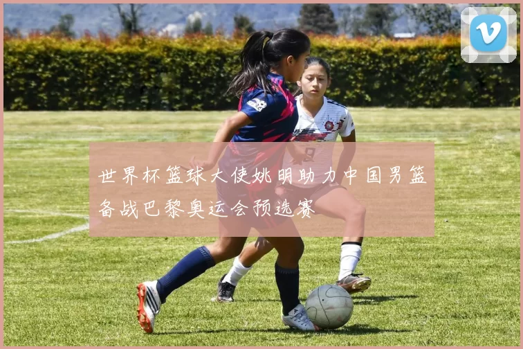 世界杯篮球大使姚明助力中国男篮备战巴黎奥运会预选赛