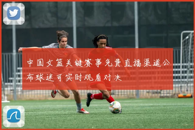 中国女篮关键赛事免费直播渠道公布球迷可实时观看对决