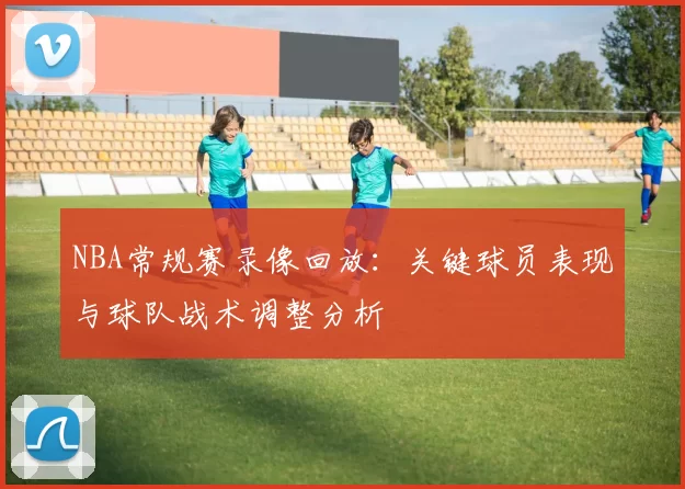 NBA常规赛录像回放：关键球员表现与球队战术调整分析