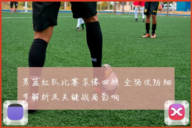 男篮红队比赛录像回顾 全场攻防细节解析及关键战局影响