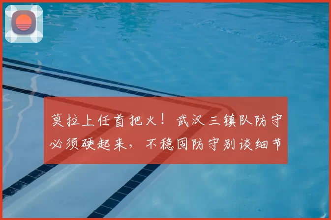 莫拉上任首把火！武汉三镇队防守必须硬起来，不稳固防守别谈细节_主帅_足球报_中超