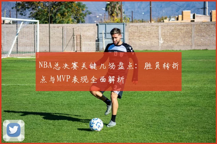 NBA总决赛关键几场盘点：胜负转折点与MVP表现全面解析