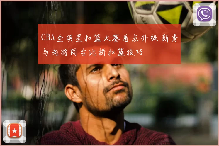 CBA全明星扣篮大赛看点升级 新秀与老将同台比拼扣篮技巧