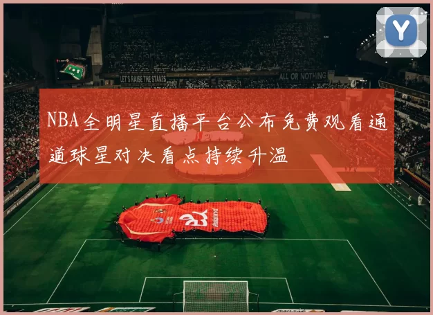 NBA全明星直播平台公布免费观看通道球星对决看点持续升温