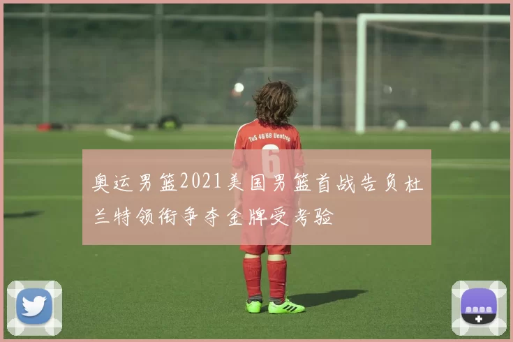 奥运男篮2021美国男篮首战告负杜兰特领衔争夺金牌受考验