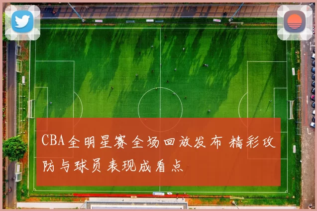 CBA全明星赛全场回放发布 精彩攻防与球员表现成看点