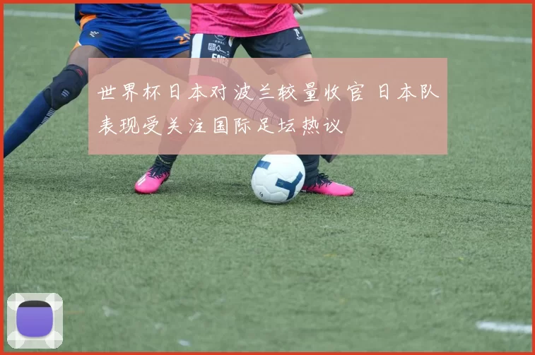 世界杯日本对波兰较量收官 日本队表现受关注国际足坛热议