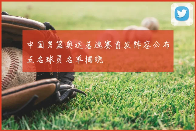 中国男篮奥运落选赛首发阵容公布五名球员名单揭晓