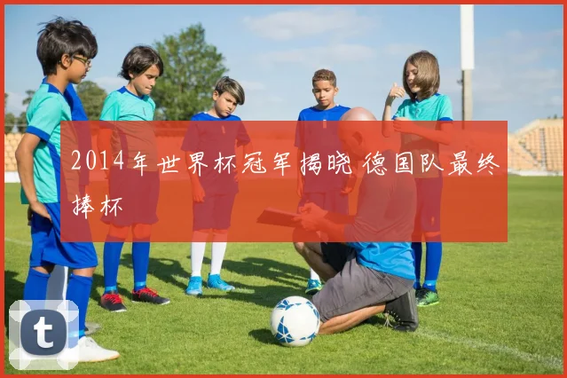 2014年世界杯冠军揭晓 德国队最终捧杯