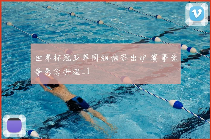 世界杯冠亚军同组抽签出炉 赛事竞争悬念升温_1