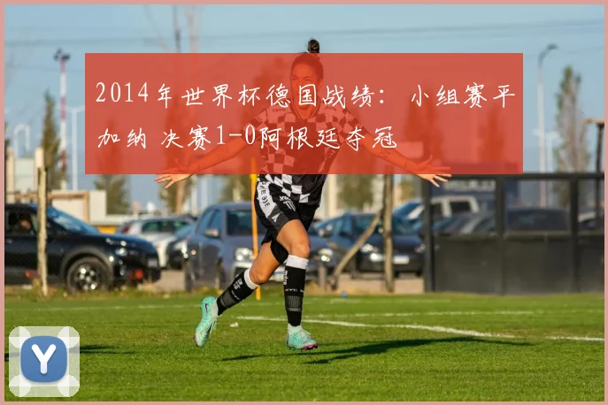 2014年世界杯德国战绩：小组赛平加纳 决赛1-0阿根廷夺冠