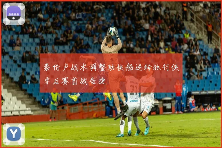 泰伦卢战术调整助快船逆转独行侠季后赛首战告捷