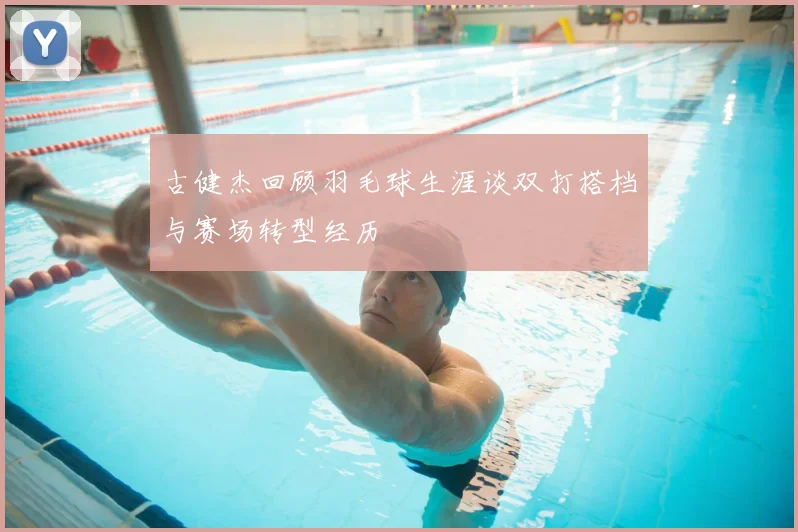 古健杰回顾羽毛球生涯谈双打搭档与赛场转型经历