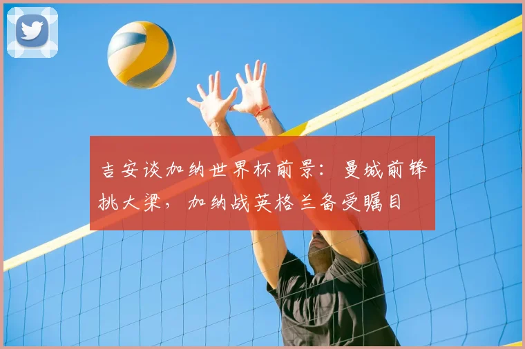 吉安谈加纳世界杯前景：曼城前锋挑大梁，加纳战英格兰备受瞩目