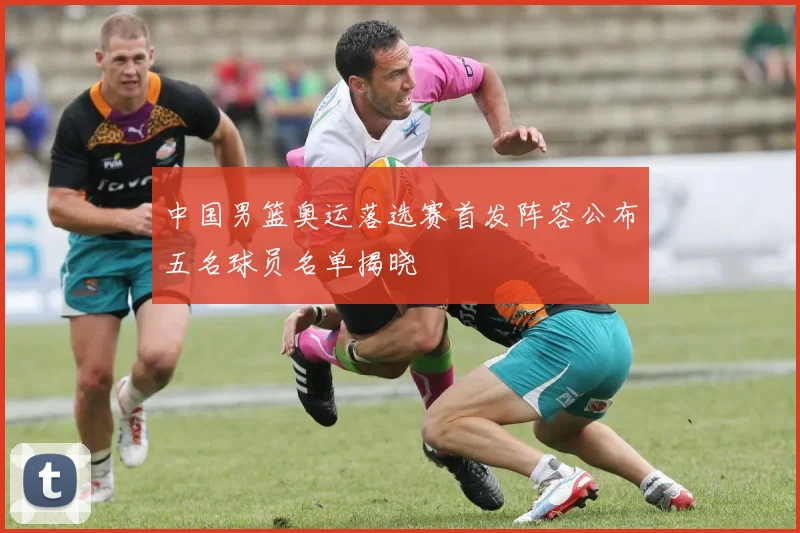中国男篮奥运落选赛首发阵容公布五名球员名单揭晓