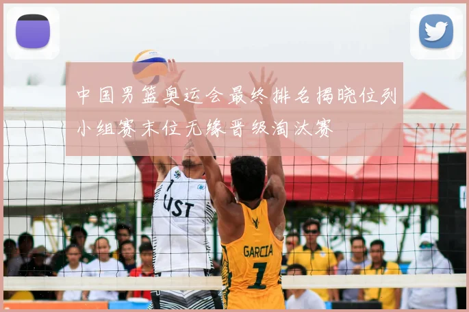 中国男篮奥运会最终排名揭晓位列小组赛末位无缘晋级淘汰赛